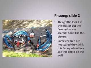 Phuong: slide 2
• This graffiti look like
the lobster but the
face makes me
scared I don’t like this
picture.
• Some children are
not scared they think
it is Funny when they
see this photo on the
wall.
 