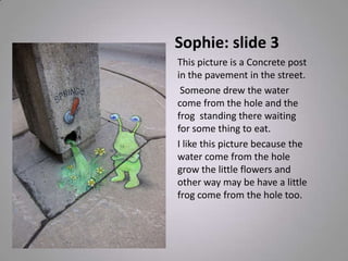 Sophie: slide 3
This picture is a Concrete post
in the pavement in the street.
Someone drew the water
come from the hole and the
frog standing there waiting
for some thing to eat.
I like this picture because the
water come from the hole
grow the little flowers and
other way may be have a little
frog come from the hole too.
 