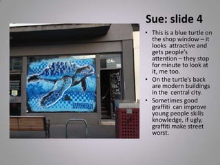 Sue: slide 4
• This is a blue turtle on
the shop window – it
looks attractive and
gets people’s
attention – they stop
for minute to look at
it, me too.
• On the turtle’s back
are modern buildings
in the central city.
• Sometimes good
graffiti can improve
young people skills
knowledge, if ugly,
graffiti make street
worst.
 