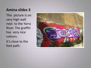 Amina slides 3
This picture is on
very high wall
next to the Yarra
River. The graffiti
has very nice
colours.
It’s close to the
foot path.
 