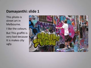 Damayanthi: slide 1
This photo is
street art in
Melbourne.
I like the colours.
But This graffiti is
very bad because
It is makes city
ugly.
 