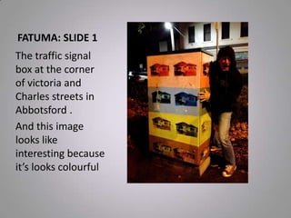 FATUMA: SLIDE 1
The traffic signal
box at the corner
of victoria and
Charles streets in
Abbotsford .
And this image
looks like
interesting because
it’s looks colourful
 