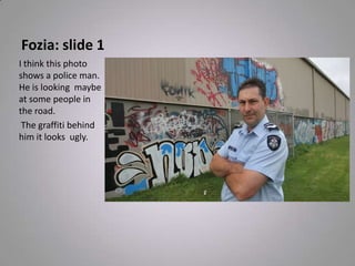 Fozia: slide 1
I think this photo
shows a police man.
He is looking maybe
at some people in
the road.
The graffiti behind
him it looks ugly.
 