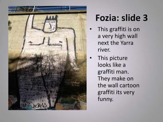 Fozia: slide 3
• This graffiti is on
a very high wall
next the Yarra
river.
• This picture
looks like a
graffiti man.
They make on
the wall cartoon
graffiti its very
funny.
 