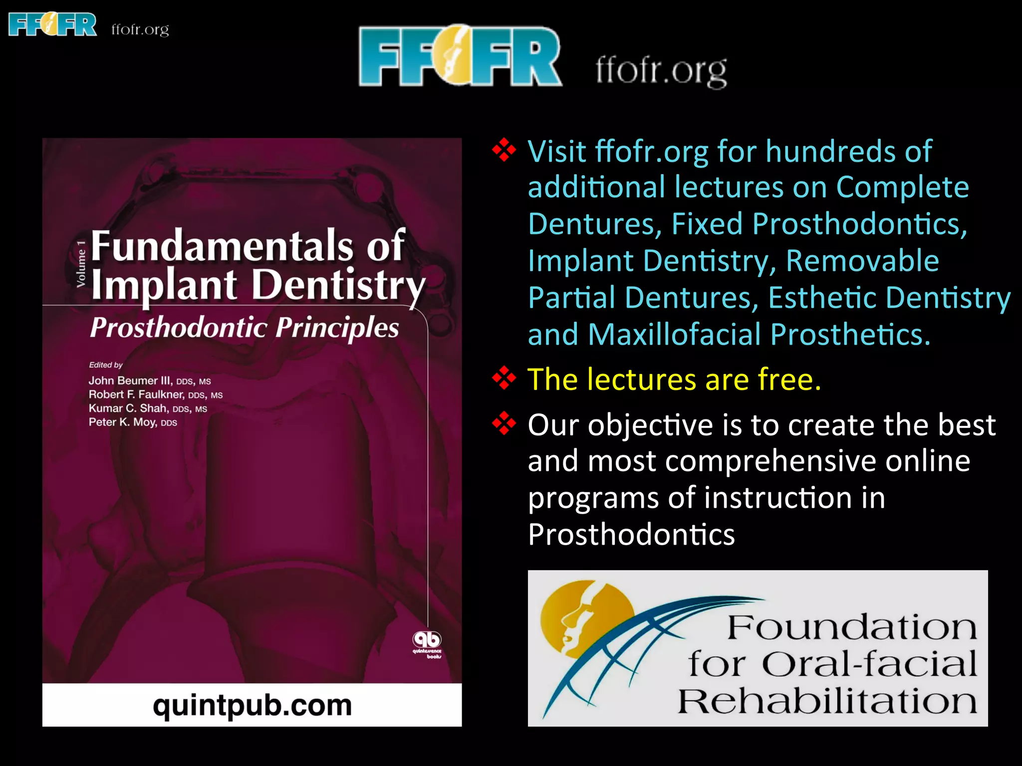 v Visit	
  ﬀofr.org	
  for	
  hundreds	
  of	
  
addi1onal	
  lectures	
  on	
  Complete	
  
Dentures,	
  Fixed	
  Prosthodon1cs,	
  
Implant	
  Den1stry,	
  Removable	
  
Par1al	
  Dentures,	
  Esthe1c	
  Den1stry	
  
and	
  Maxillofacial	
  Prosthe1cs.	
  
v The	
  lectures	
  are	
  free.	
  	
  
v Our	
  objec1ve	
  is	
  to	
  create	
  the	
  best	
  
and	
  most	
  comprehensive	
  online	
  
programs	
  of	
  instruc1on	
  in	
  
Prosthodon1cs	
  
 