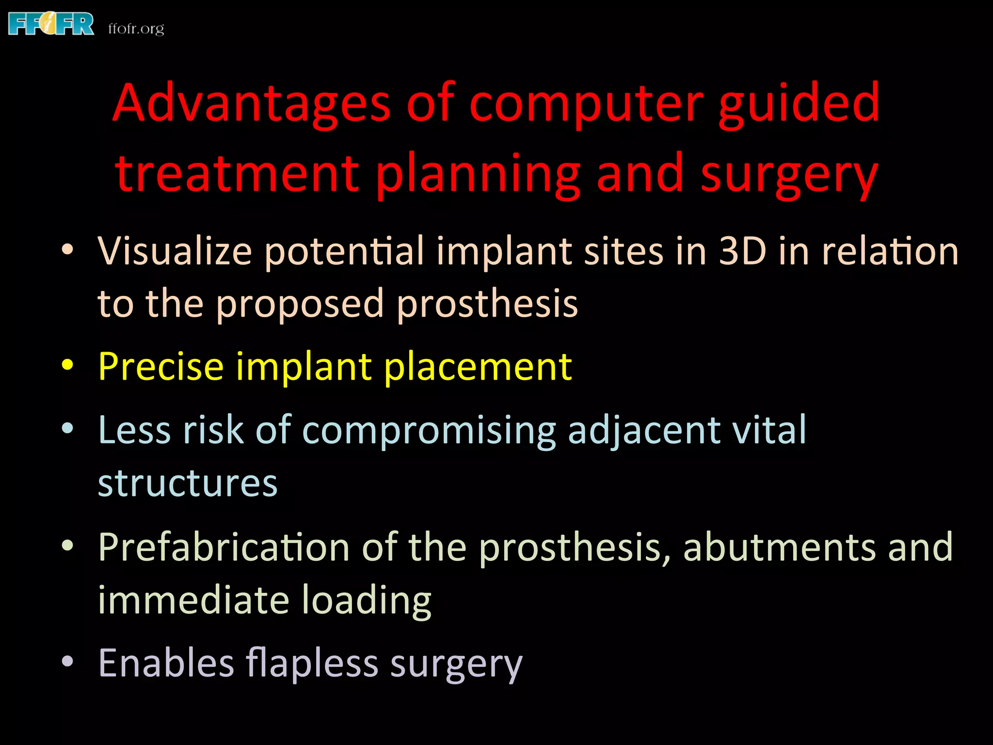 Advantages	
  of	
  computer	
  guided	
  
treatment	
  planning	
  and	
  surgery	
  
•  Visualize	
  poten1al	
  implant	
  sites	
  in	
  3D	
  in	
  rela1on	
  
to	
  the	
  proposed	
  prosthesis	
  
•  Precise	
  implant	
  placement	
  
•  Less	
  risk	
  of	
  compromising	
  adjacent	
  vital	
  
structures	
  
•  Prefabrica1on	
  of	
  the	
  prosthesis,	
  abutments	
  and	
  
immediate	
  loading	
  
•  Enables	
  ﬂapless	
  surgery	
  
 