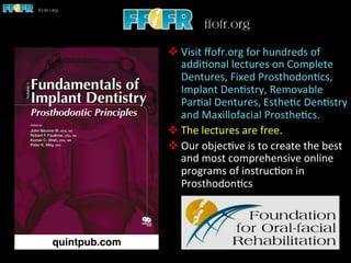 v Visit	
  ﬀofr.org	
  for	
  hundreds	
  of	
  
addi1onal	
  lectures	
  on	
  Complete	
  
Dentures,	
  Fixed	
  Prosthodon1cs,	
  
Implant	
  Den1stry,	
  Removable	
  
Par1al	
  Dentures,	
  Esthe1c	
  Den1stry	
  
and	
  Maxillofacial	
  Prosthe1cs.	
  
v The	
  lectures	
  are	
  free.	
  	
  
v Our	
  objec1ve	
  is	
  to	
  create	
  the	
  best	
  
and	
  most	
  comprehensive	
  online	
  
programs	
  of	
  instruc1on	
  in	
  
Prosthodon1cs	
  
 