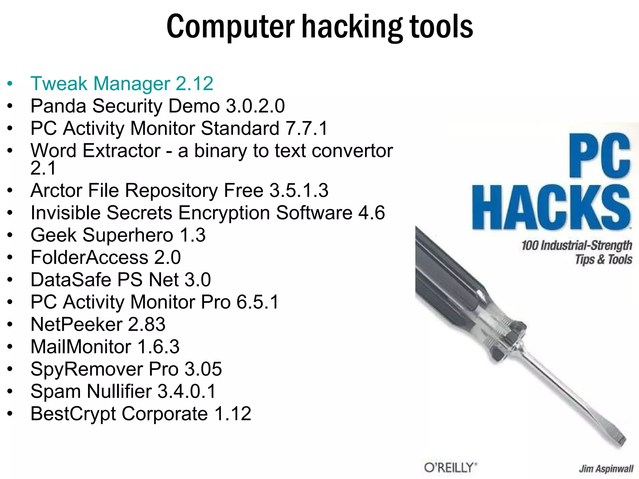 Computer hacking tools Tweak Manager 2.12   Panda Security Demo 3.0.2.0 PC Activity Monitor Standard 7.7.1  Word Extractor - a binary to text convertor 2.1  Arctor File Repository Free 3.5.1.3  Invisible Secrets Encryption Software 4.6  Geek Superhero 1.3  FolderAccess 2.0  DataSafe PS Net 3.0 PC Activity Monitor Pro 6.5.1 NetPeeker 2.83 MailMonitor 1.6.3 SpyRemover Pro 3.05  Spam Nullifier 3.4.0.1 BestCrypt Corporate 1.12 
