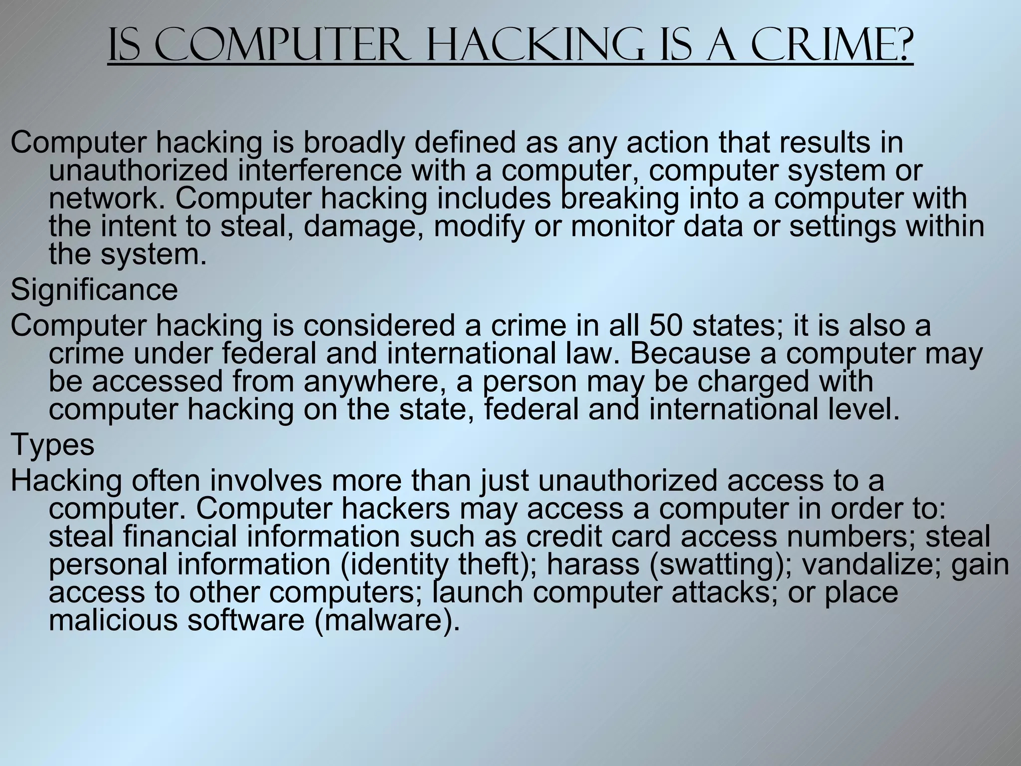 Is computer hacking is a crime? Computer hacking is broadly defined as any action that results in unauthorized interference with a computer, computer system or network. Computer hacking includes breaking into a computer with the intent to steal, damage, modify or monitor data or settings within the system.  Significance Computer hacking is considered a crime in all 50 states; it is also a crime under federal and international law. Because a computer may be accessed from anywhere, a person may be charged with computer hacking on the state, federal and international level.  Types Hacking often involves more than just unauthorized access to a computer. Computer hackers may access a computer in order to: steal financial information such as credit card access numbers; steal personal information (identity theft); harass (swatting); vandalize; gain access to other computers; launch computer attacks; or place malicious software (malware).  