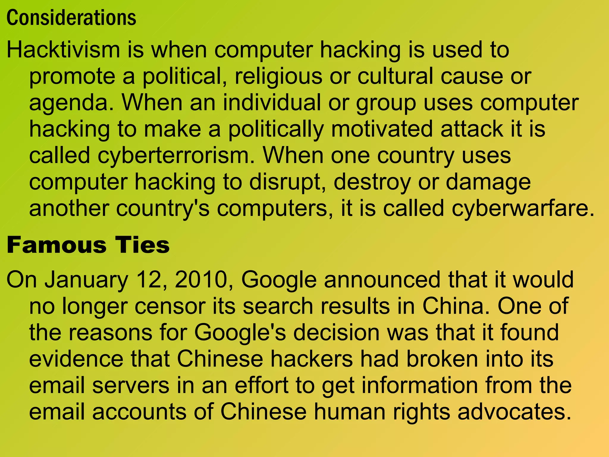 Considerations Hacktivism is when computer hacking is used to promote a political, religious or cultural cause or agenda. When an individual or group uses computer hacking to make a politically motivated attack it is called cyberterrorism. When one country uses computer hacking to disrupt, destroy or damage another country's computers, it is called cyberwarfare.  Famous Ties On January 12, 2010, Google announced that it would no longer censor its search results in China. One of the reasons for Google's decision was that it found evidence that Chinese hackers had broken into its email servers in an effort to get information from the email accounts of Chinese human rights advocates. 