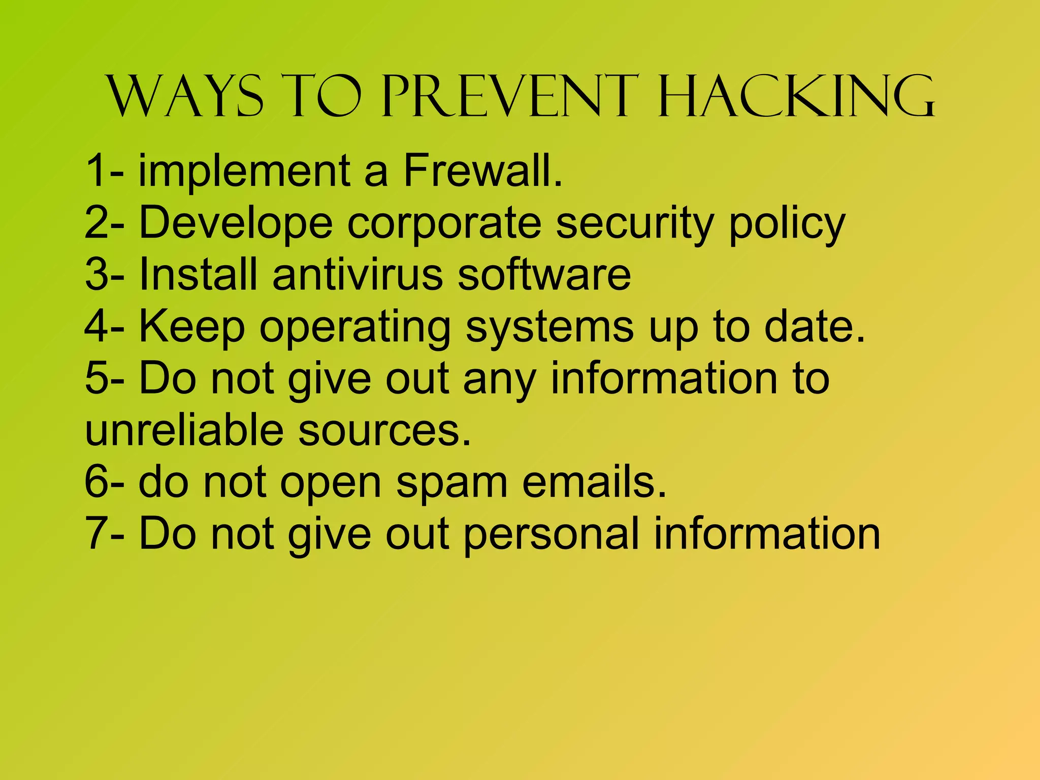 Ways to prevent hacking 1- implement a Frewall. 2- Develope corporate security policy 3- Install antivirus software 4- Keep operating systems up to date. 5- Do not give out any information to  unreliable sources. 6- do not open spam emails. 7- Do not give out personal information  