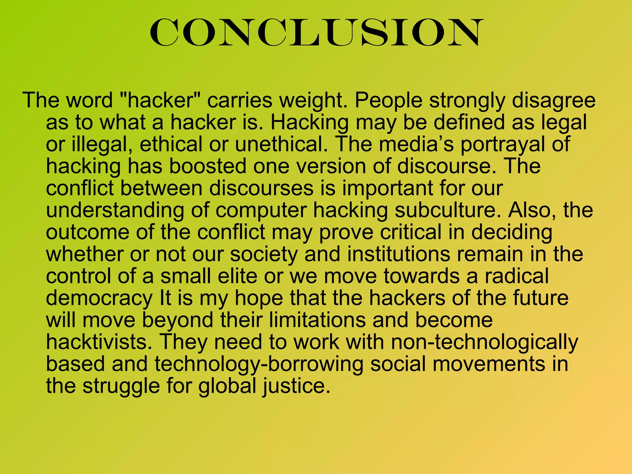 conclusion The word &quot;hacker&quot; carries weight. People strongly disagree as to what a hacker is. Hacking may be defined as legal or illegal, ethical or unethical. The media’s portrayal of hacking has boosted one version of discourse. The conflict between discourses is important for our understanding of computer hacking subculture. Also, the outcome of the conflict may prove critical in deciding whether or not our society and institutions remain in the control of a small elite or we move towards a radical democracy It is my hope that the hackers of the future will move beyond their limitations and become hacktivists. They need to work with non-technologically based and technology-borrowing social movements in the struggle for global justice. 