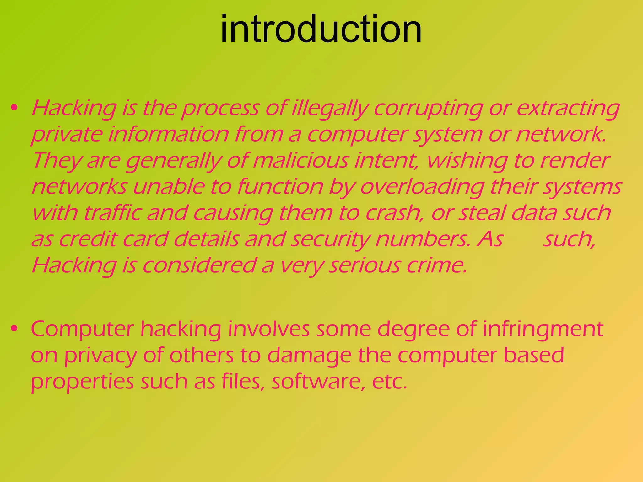 introduction Hacking is the process of illegally corrupting or extracting private information from a computer system or network. They are generally of malicious intent, wishing to render networks unable to function by overloading their systems with traffic and causing them to crash, or steal data such as credit card details and security numbers. As  such, Hacking is considered a very serious crime.   Computer hacking involves some degree of infringment on privacy of others to damage the computer based properties such as files, software, etc.   