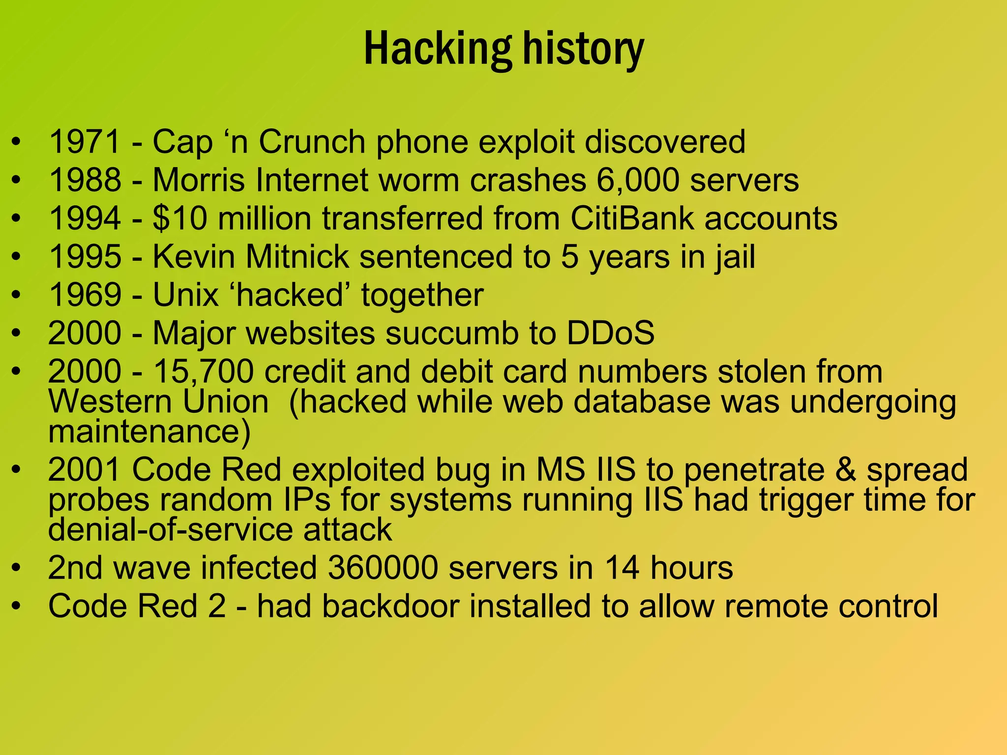 Hacking history 1971 - Cap ‘n Crunch phone exploit discovered 1988 - Morris Internet worm crashes 6,000 servers 1994 - $10 million transferred from CitiBank accounts 1995 - Kevin Mitnick sentenced to 5 years in jail 1969 - Unix ‘hacked’ together 2000 - Major websites succumb to DDoS 2000 - 15,700 credit and debit card numbers stolen from Western Union  (hacked while web database was undergoing maintenance) 2001 Code Red exploited bug in MS IIS to penetrate & spread probes random IPs for systems running IIS had trigger time for denial-of-service attack 2nd wave infected 360000 servers in 14 hours Code Red 2 - had backdoor installed to allow remote control 