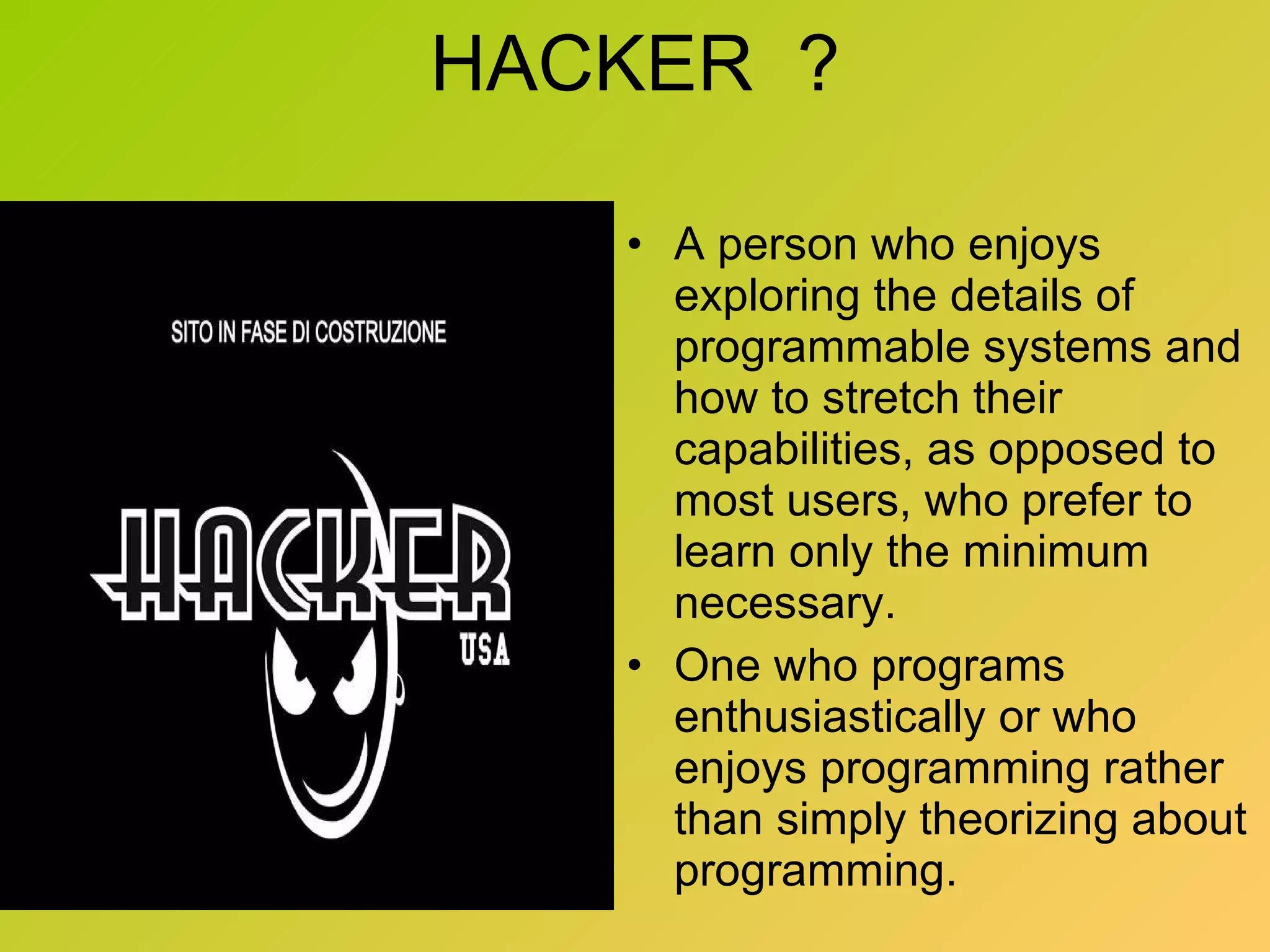 HACKER  ? A person who enjoys exploring the details of programmable systems and how to stretch their capabilities, as opposed to most users, who prefer to learn only the minimum necessary.  One who programs enthusiastically or who enjoys programming rather than simply theorizing about programming. 