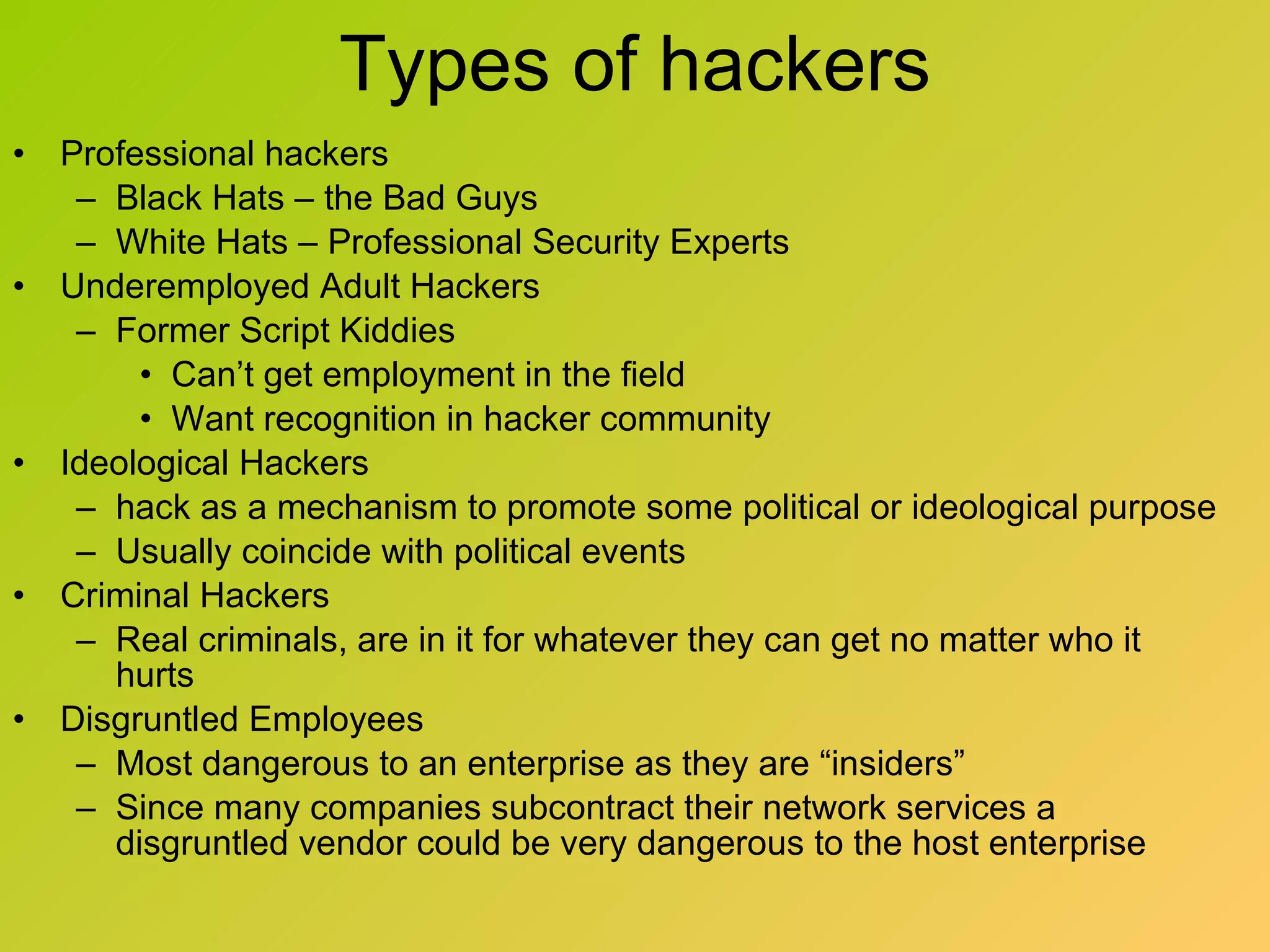 Types of hackers Professional hackers Black Hats – the Bad Guys White Hats – Professional Security Experts Underemployed Adult Hackers  Former Script Kiddies Can’t get employment in the field Want recognition in hacker community Ideological Hackers hack as a mechanism to promote some political or ideological purpose Usually coincide with political events Criminal Hackers Real criminals, are in it for whatever they can get no matter who it hurts Disgruntled Employees Most dangerous to an enterprise as they are “insiders” Since many companies subcontract their network services a disgruntled vendor could be very dangerous to the host enterprise 