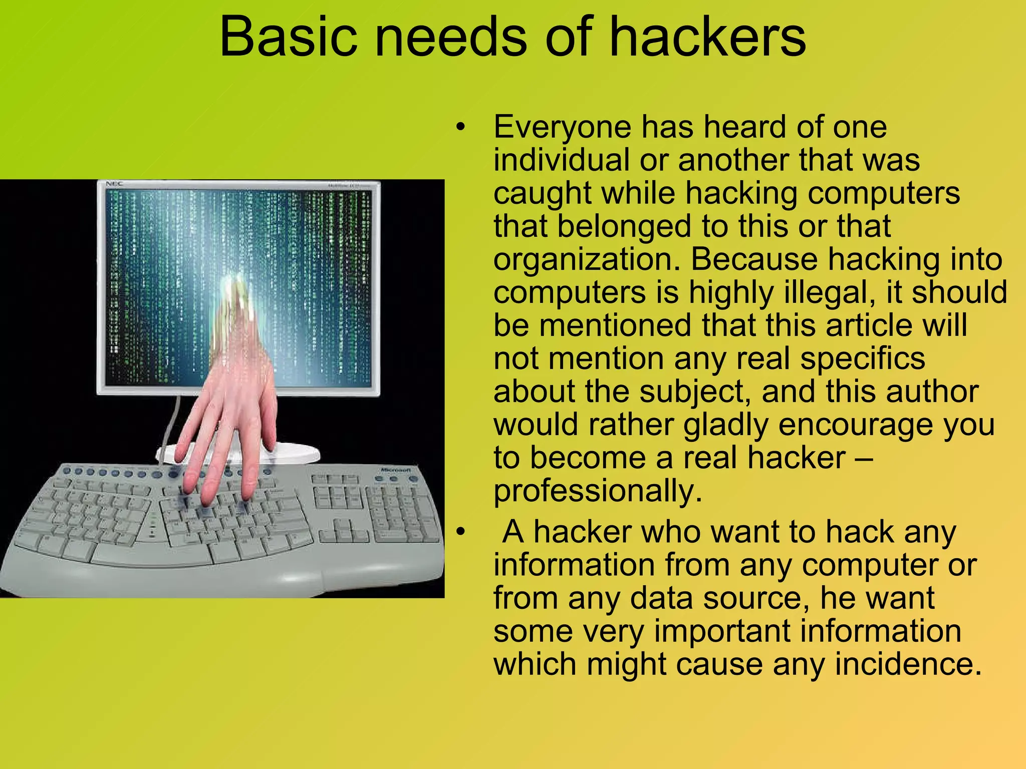 Basic needs of hackers Everyone has heard of one individual or another that was caught while hacking computers that belonged to this or that organization. Because hacking into computers is highly illegal, it should be mentioned that this article will not mention any real specifics about the subject, and this author would rather gladly encourage you to become a real hacker – professionally. A hacker who want to hack any information from any computer or from any data source, he want some very important information which might cause any incidence. 