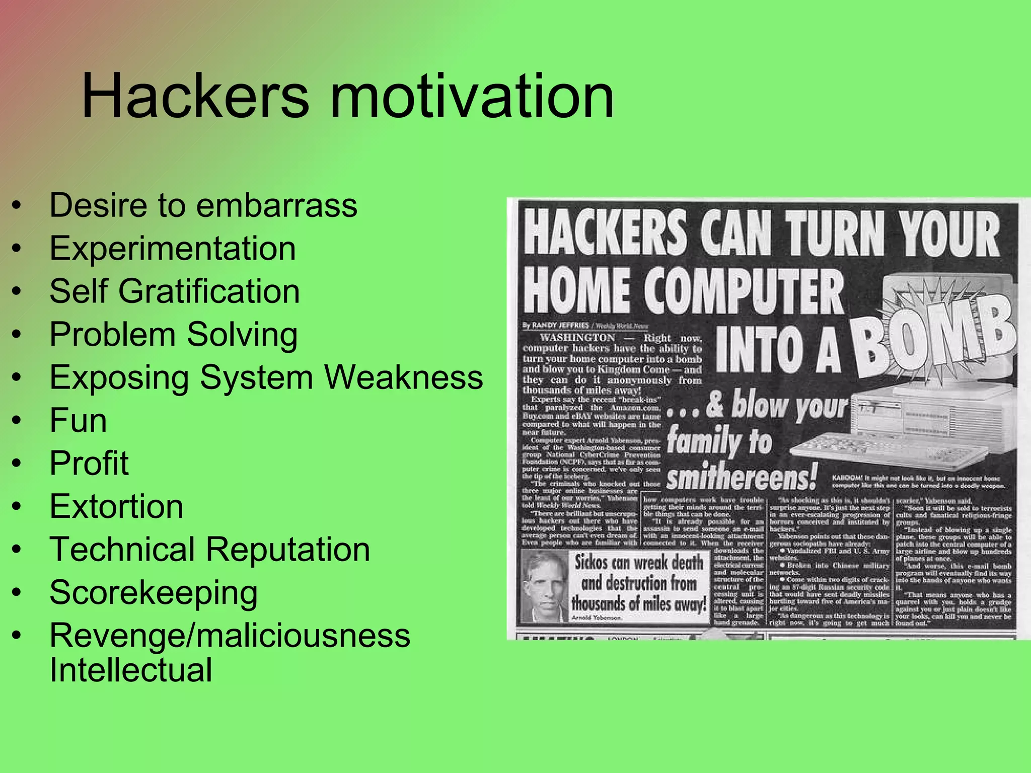 Hackers motivation Desire to embarrass Experimentation Self Gratification Problem Solving Exposing System Weakness Fun Profit Extortion Technical Reputation Scorekeeping Revenge/maliciousness Intellectual 