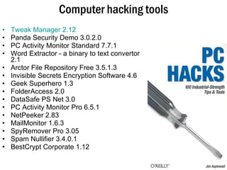 Computer hacking tools Tweak Manager 2.12   Panda Security Demo 3.0.2.0 PC Activity Monitor Standard 7.7.1  Word Extractor - a binary to text convertor 2.1  Arctor File Repository Free 3.5.1.3  Invisible Secrets Encryption Software 4.6  Geek Superhero 1.3  FolderAccess 2.0  DataSafe PS Net 3.0 PC Activity Monitor Pro 6.5.1 NetPeeker 2.83 MailMonitor 1.6.3 SpyRemover Pro 3.05  Spam Nullifier 3.4.0.1 BestCrypt Corporate 1.12 