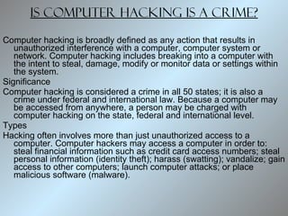 Is computer hacking is a crime? Computer hacking is broadly defined as any action that results in unauthorized interference with a computer, computer system or network. Computer hacking includes breaking into a computer with the intent to steal, damage, modify or monitor data or settings within the system.  Significance Computer hacking is considered a crime in all 50 states; it is also a crime under federal and international law. Because a computer may be accessed from anywhere, a person may be charged with computer hacking on the state, federal and international level.  Types Hacking often involves more than just unauthorized access to a computer. Computer hackers may access a computer in order to: steal financial information such as credit card access numbers; steal personal information (identity theft); harass (swatting); vandalize; gain access to other computers; launch computer attacks; or place malicious software (malware).  