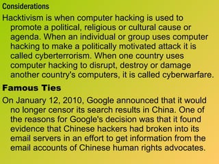 Considerations Hacktivism is when computer hacking is used to promote a political, religious or cultural cause or agenda. When an individual or group uses computer hacking to make a politically motivated attack it is called cyberterrorism. When one country uses computer hacking to disrupt, destroy or damage another country's computers, it is called cyberwarfare.  Famous Ties On January 12, 2010, Google announced that it would no longer censor its search results in China. One of the reasons for Google's decision was that it found evidence that Chinese hackers had broken into its email servers in an effort to get information from the email accounts of Chinese human rights advocates. 