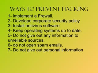 Ways to prevent hacking 1- implement a Frewall. 2- Develope corporate security policy 3- Install antivirus software 4- Keep operating systems up to date. 5- Do not give out any information to  unreliable sources. 6- do not open spam emails. 7- Do not give out personal information  