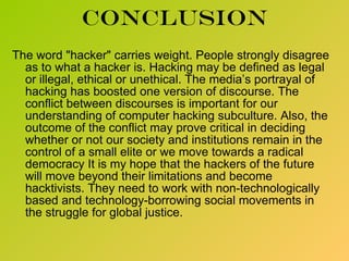 conclusion The word &quot;hacker&quot; carries weight. People strongly disagree as to what a hacker is. Hacking may be defined as legal or illegal, ethical or unethical. The media’s portrayal of hacking has boosted one version of discourse. The conflict between discourses is important for our understanding of computer hacking subculture. Also, the outcome of the conflict may prove critical in deciding whether or not our society and institutions remain in the control of a small elite or we move towards a radical democracy It is my hope that the hackers of the future will move beyond their limitations and become hacktivists. They need to work with non-technologically based and technology-borrowing social movements in the struggle for global justice. 