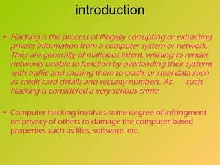 introduction Hacking is the process of illegally corrupting or extracting private information from a computer system or network. They are generally of malicious intent, wishing to render networks unable to function by overloading their systems with traffic and causing them to crash, or steal data such as credit card details and security numbers. As  such, Hacking is considered a very serious crime.   Computer hacking involves some degree of infringment on privacy of others to damage the computer based properties such as files, software, etc.   