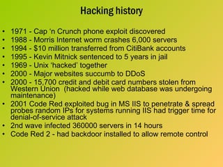 Hacking history 1971 - Cap ‘n Crunch phone exploit discovered 1988 - Morris Internet worm crashes 6,000 servers 1994 - $10 million transferred from CitiBank accounts 1995 - Kevin Mitnick sentenced to 5 years in jail 1969 - Unix ‘hacked’ together 2000 - Major websites succumb to DDoS 2000 - 15,700 credit and debit card numbers stolen from Western Union  (hacked while web database was undergoing maintenance) 2001 Code Red exploited bug in MS IIS to penetrate & spread probes random IPs for systems running IIS had trigger time for denial-of-service attack 2nd wave infected 360000 servers in 14 hours Code Red 2 - had backdoor installed to allow remote control 