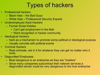 Types of hackers Professional hackers Black Hats – the Bad Guys White Hats – Professional Security Experts Underemployed Adult Hackers  Former Script Kiddies Can’t get employment in the field Want recognition in hacker community Ideological Hackers hack as a mechanism to promote some political or ideological purpose Usually coincide with political events Criminal Hackers Real criminals, are in it for whatever they can get no matter who it hurts Disgruntled Employees Most dangerous to an enterprise as they are “insiders” Since many companies subcontract their network services a disgruntled vendor could be very dangerous to the host enterprise 