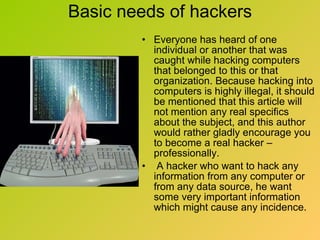 Basic needs of hackers Everyone has heard of one individual or another that was caught while hacking computers that belonged to this or that organization. Because hacking into computers is highly illegal, it should be mentioned that this article will not mention any real specifics about the subject, and this author would rather gladly encourage you to become a real hacker – professionally. A hacker who want to hack any information from any computer or from any data source, he want some very important information which might cause any incidence. 