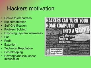 Hackers motivation Desire to embarrass Experimentation Self Gratification Problem Solving Exposing System Weakness Fun Profit Extortion Technical Reputation Scorekeeping Revenge/maliciousness Intellectual 
