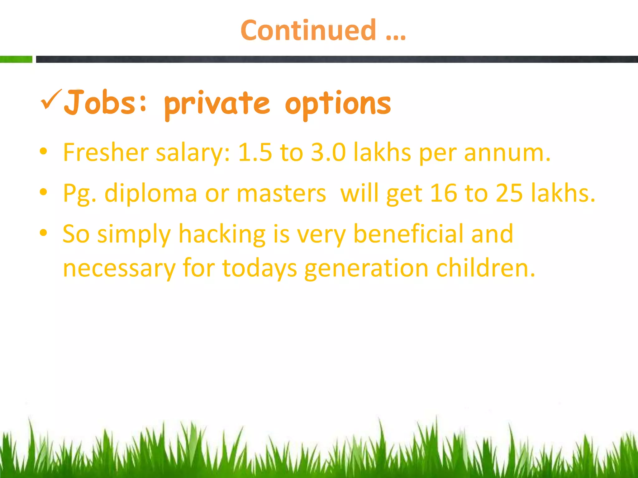 Continued …
Jobs: private options
• Fresher salary: 1.5 to 3.0 lakhs per annum.
• Pg. diploma or masters will get 16 to 25 lakhs.
• So simply hacking is very beneficial and
necessary for todays generation children.
 