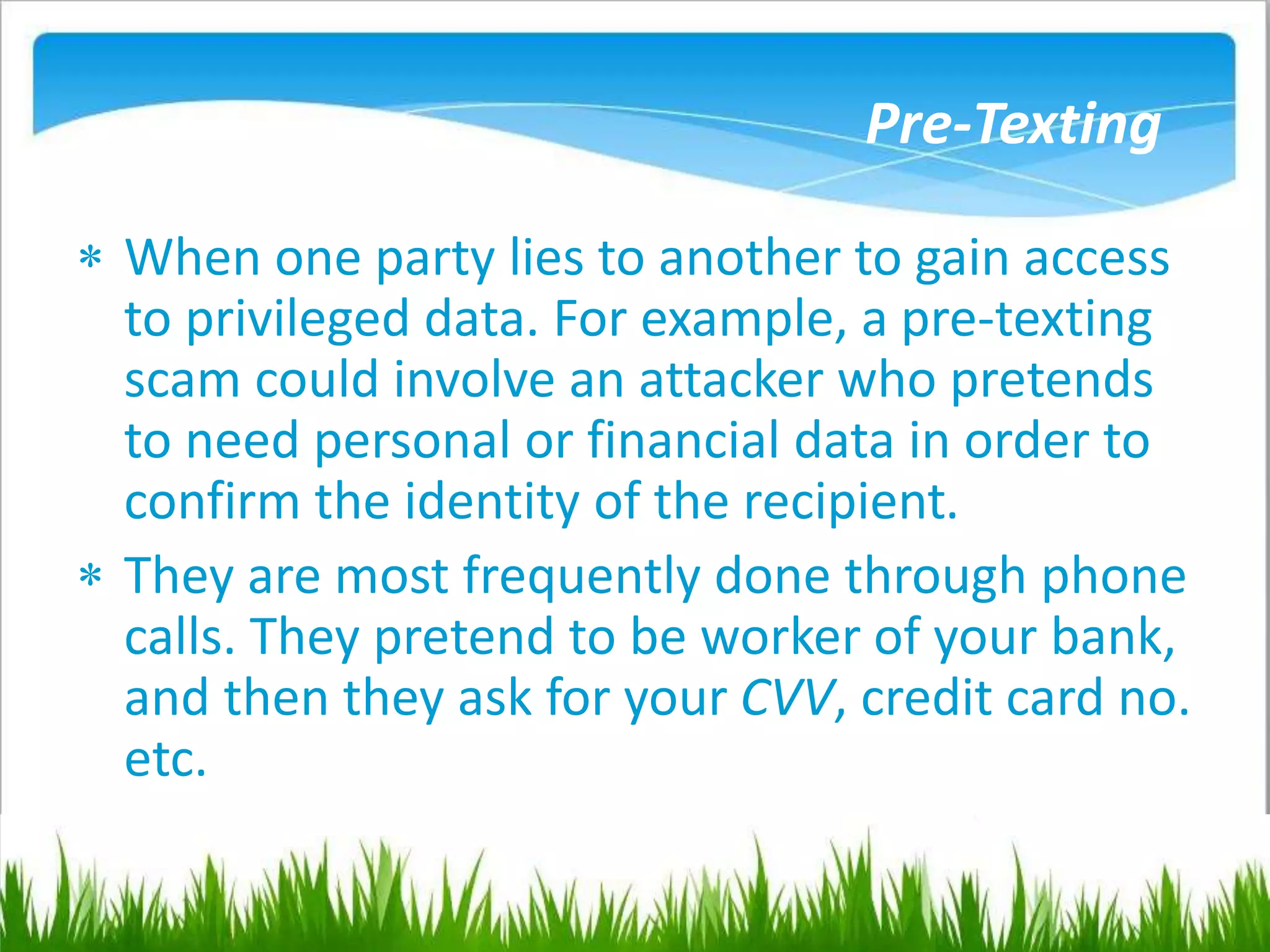 Pre-Texting
 When one party lies to another to gain access
to privileged data. For example, a pre-texting
scam could involve an attacker who pretends
to need personal or financial data in order to
confirm the identity of the recipient.
 They are most frequently done through phone
calls. They pretend to be worker of your bank,
and then they ask for your CVV, credit card no.
etc.
 