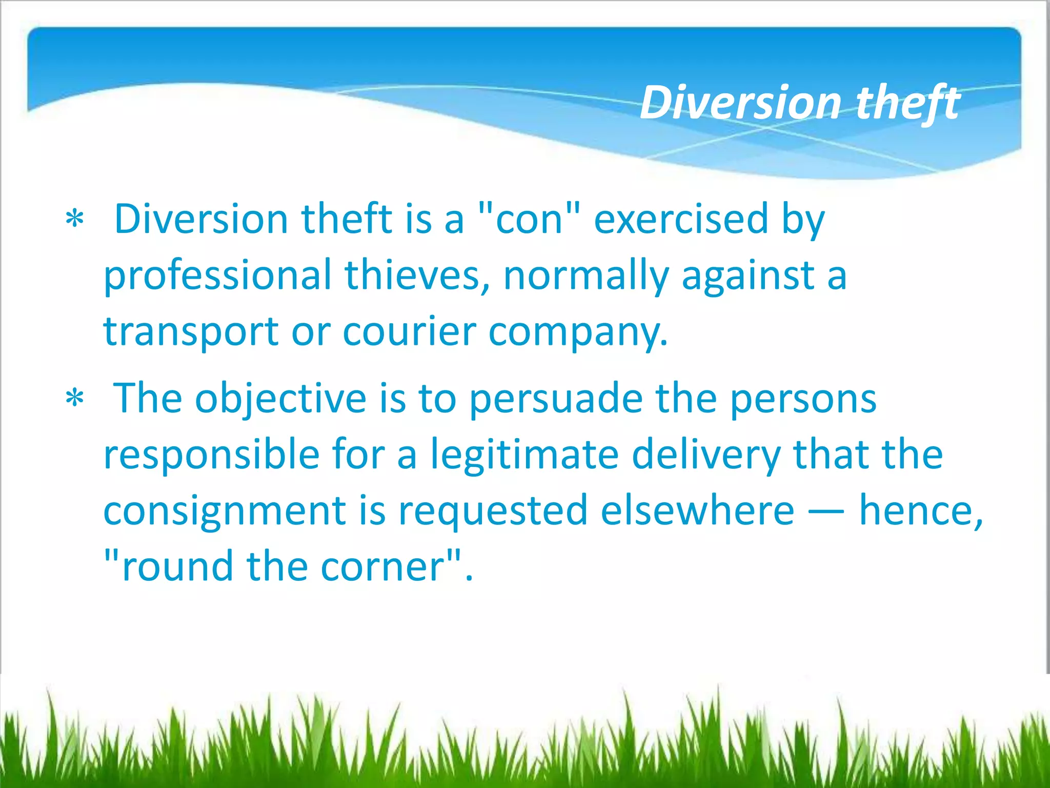 Diversion theft
 Diversion theft is a "con" exercised by
professional thieves, normally against a
transport or courier company.
 The objective is to persuade the persons
responsible for a legitimate delivery that the
consignment is requested elsewhere — hence,
"round the corner".
 