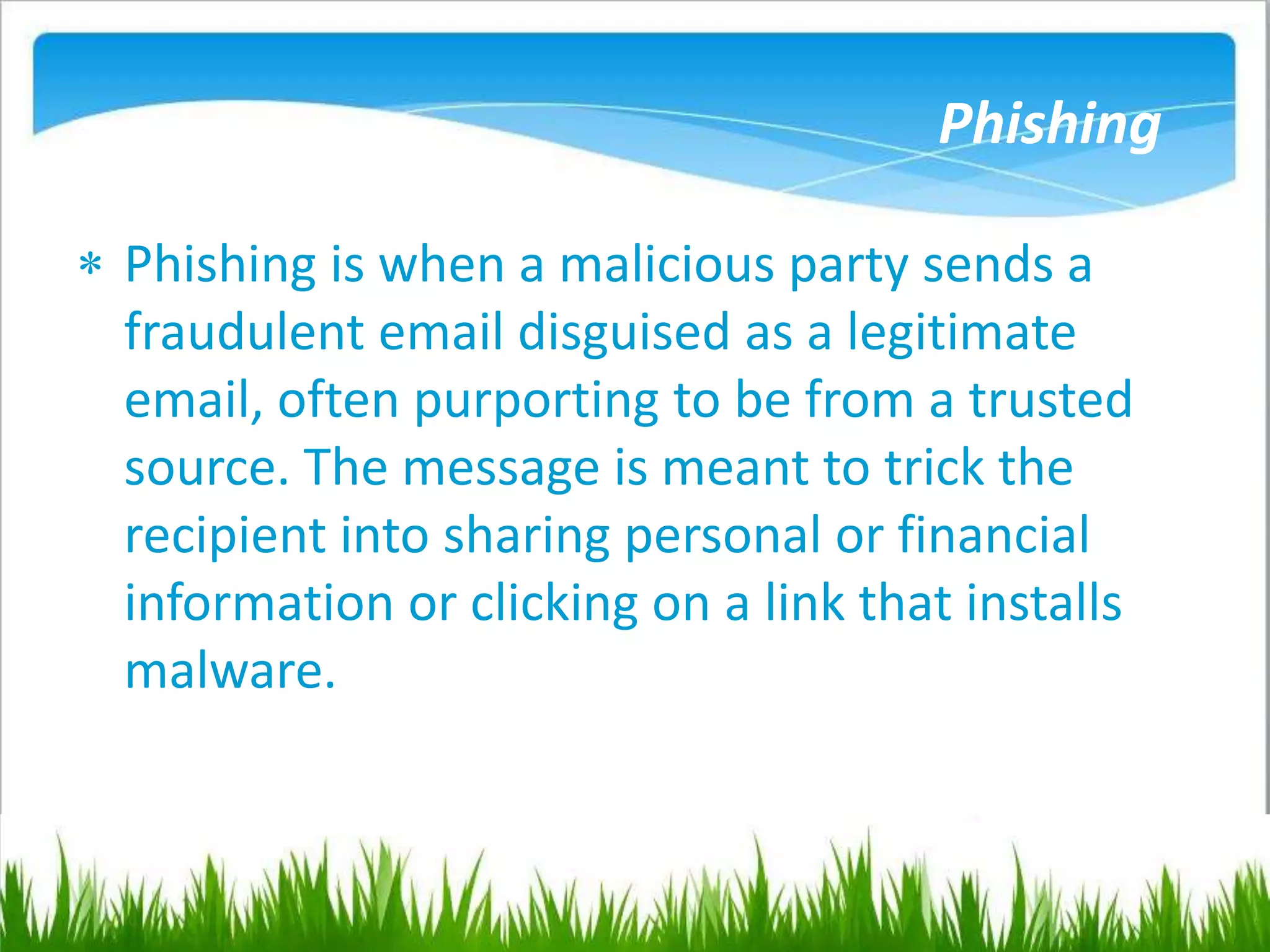 Phishing
 Phishing is when a malicious party sends a
fraudulent email disguised as a legitimate
email, often purporting to be from a trusted
source. The message is meant to trick the
recipient into sharing personal or financial
information or clicking on a link that installs
malware.
 