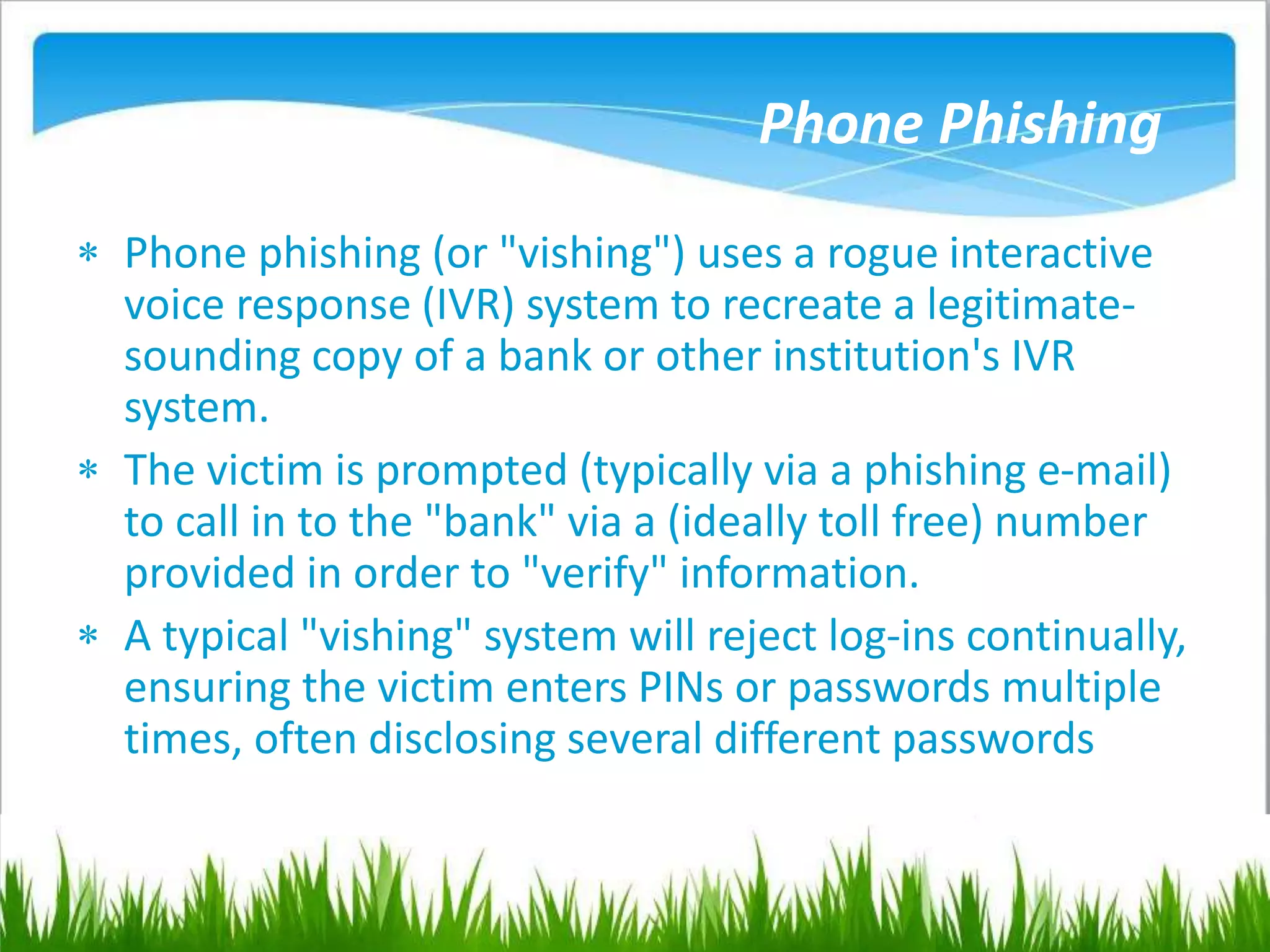 Phone Phishing
 Phone phishing (or "vishing") uses a rogue interactive
voice response (IVR) system to recreate a legitimate-
sounding copy of a bank or other institution's IVR
system.
 The victim is prompted (typically via a phishing e-mail)
to call in to the "bank" via a (ideally toll free) number
provided in order to "verify" information.
 A typical "vishing" system will reject log-ins continually,
ensuring the victim enters PINs or passwords multiple
times, often disclosing several different passwords
 