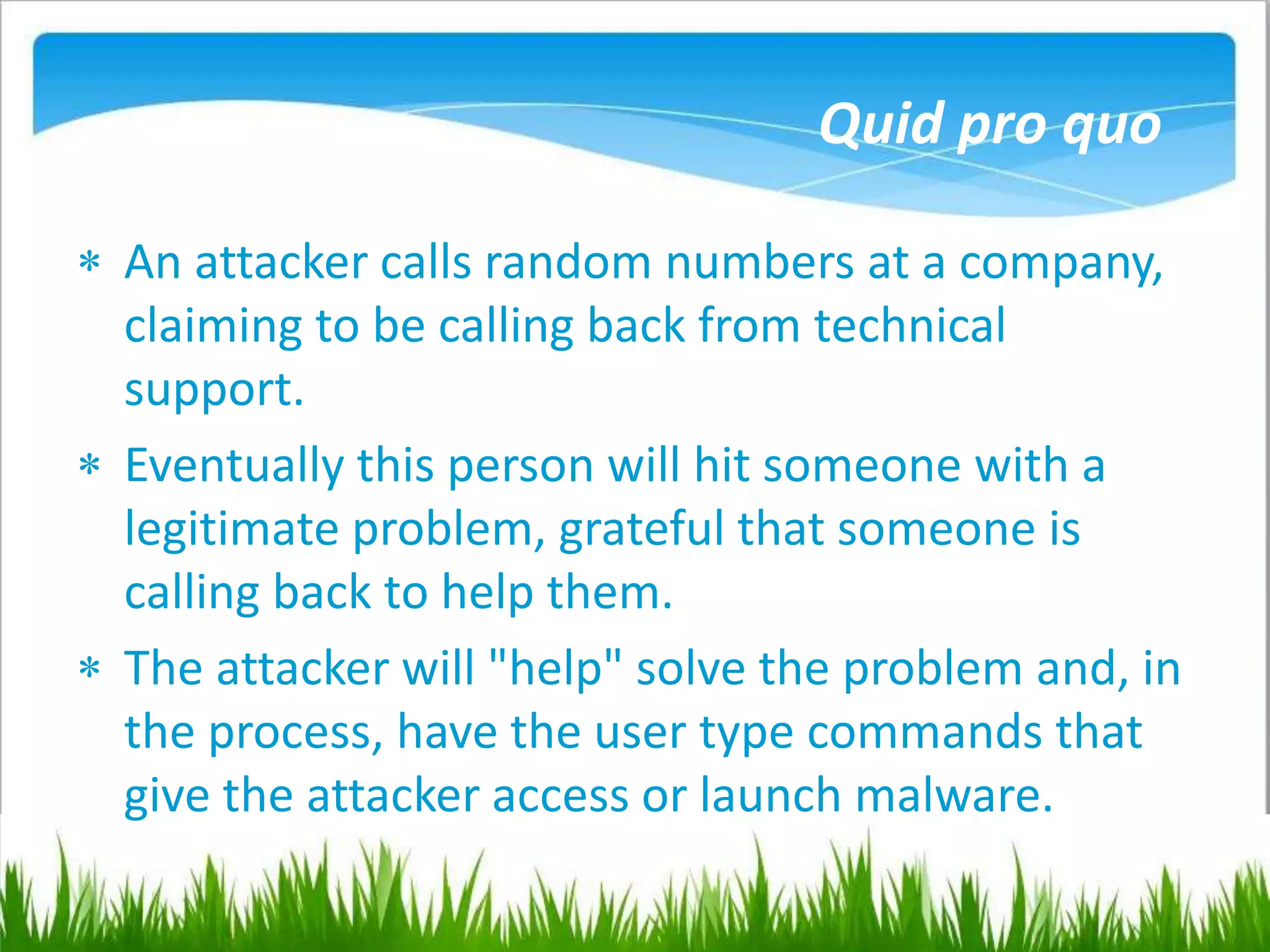 Quid pro quo
 An attacker calls random numbers at a company,
claiming to be calling back from technical
support.
 Eventually this person will hit someone with a
legitimate problem, grateful that someone is
calling back to help them.
 The attacker will "help" solve the problem and, in
the process, have the user type commands that
give the attacker access or launch malware.
 