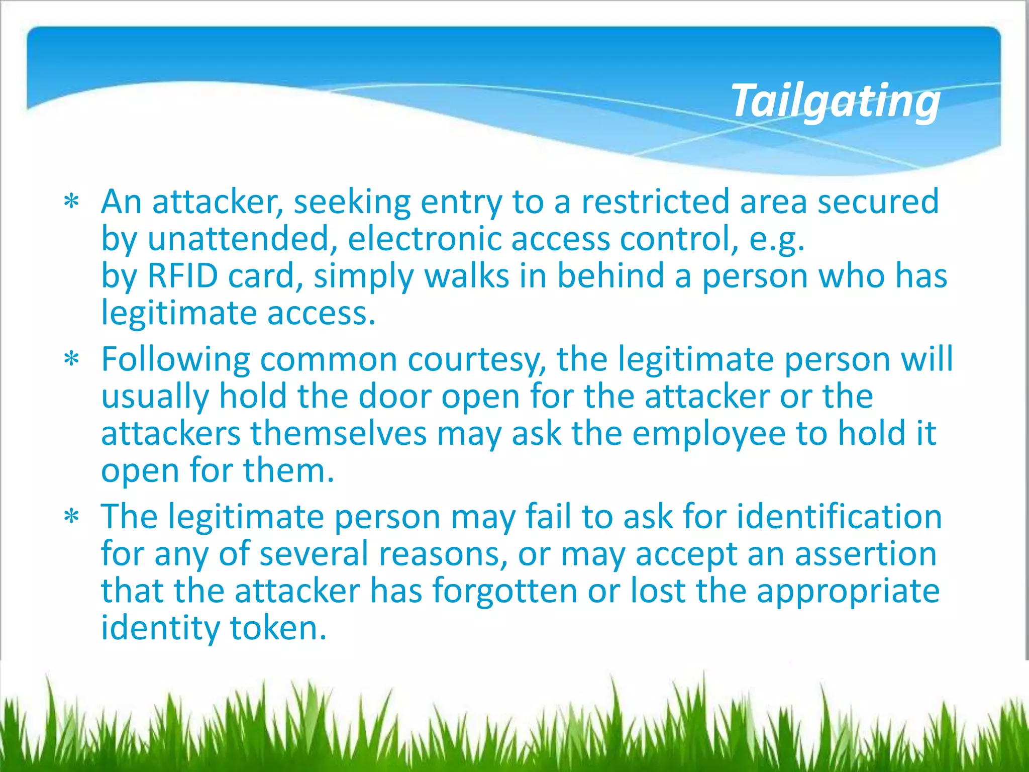 Tailgating
 An attacker, seeking entry to a restricted area secured
by unattended, electronic access control, e.g.
by RFID card, simply walks in behind a person who has
legitimate access.
 Following common courtesy, the legitimate person will
usually hold the door open for the attacker or the
attackers themselves may ask the employee to hold it
open for them.
 The legitimate person may fail to ask for identification
for any of several reasons, or may accept an assertion
that the attacker has forgotten or lost the appropriate
identity token.
 