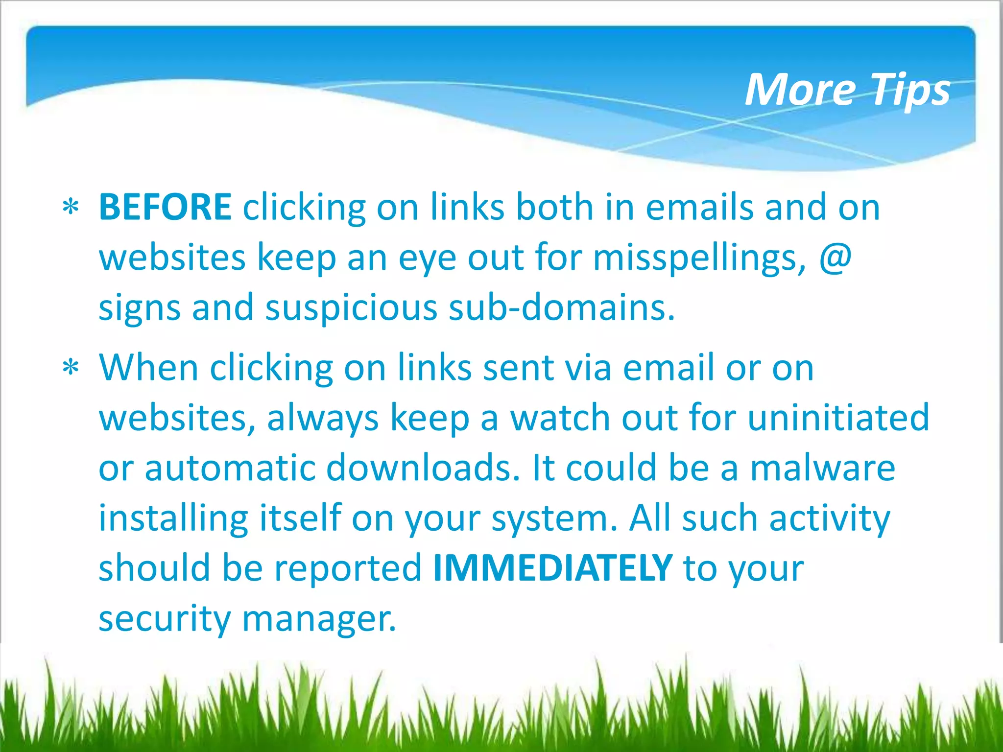 More Tips
 BEFORE clicking on links both in emails and on
websites keep an eye out for misspellings, @
signs and suspicious sub-domains.
 When clicking on links sent via email or on
websites, always keep a watch out for uninitiated
or automatic downloads. It could be a malware
installing itself on your system. All such activity
should be reported IMMEDIATELY to your
security manager.
 