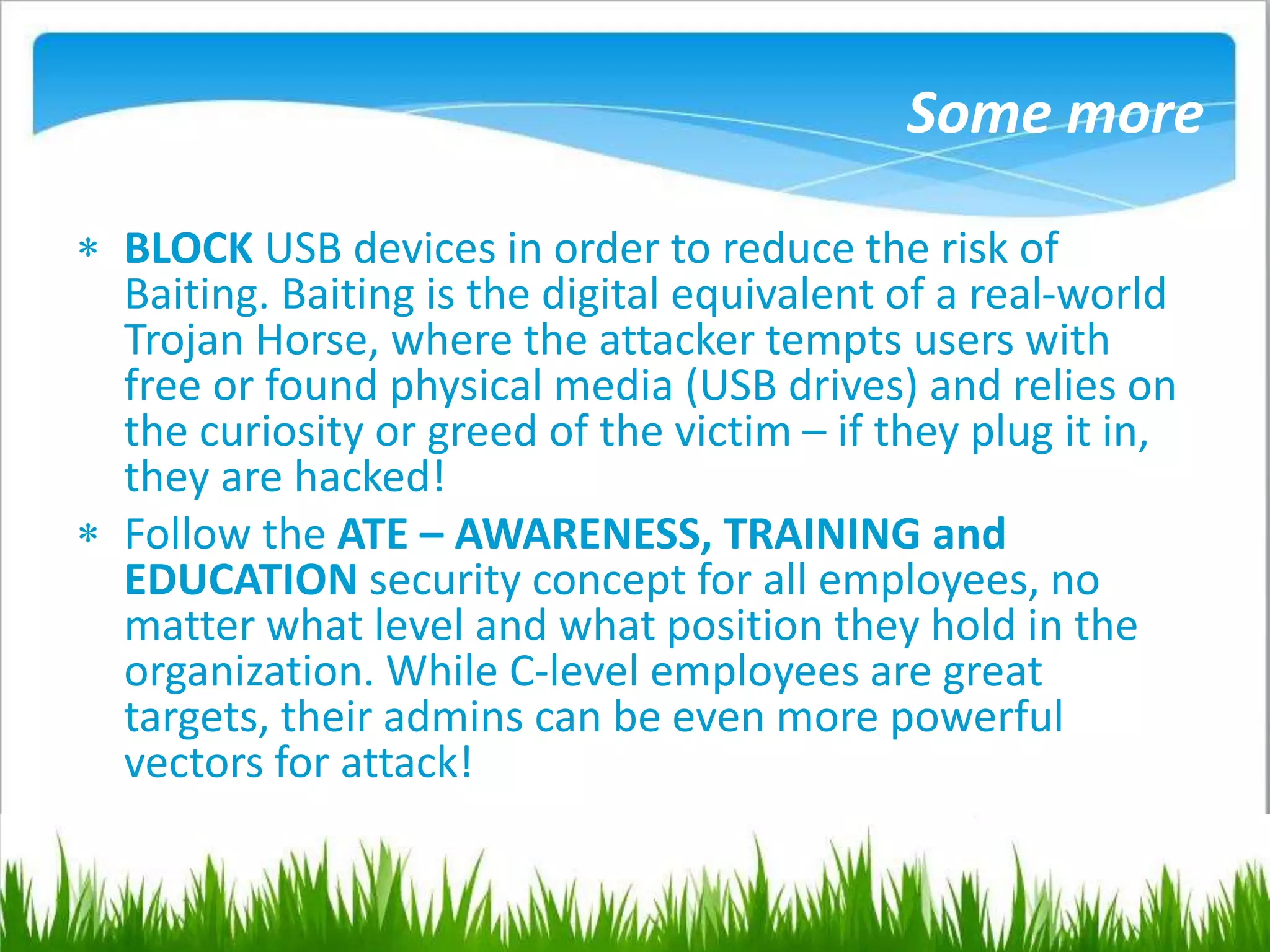 Some more
 BLOCK USB devices in order to reduce the risk of
Baiting. Baiting is the digital equivalent of a real-world
Trojan Horse, where the attacker tempts users with
free or found physical media (USB drives) and relies on
the curiosity or greed of the victim – if they plug it in,
they are hacked!
 Follow the ATE – AWARENESS, TRAINING and
EDUCATION security concept for all employees, no
matter what level and what position they hold in the
organization. While C-level employees are great
targets, their admins can be even more powerful
vectors for attack!
 