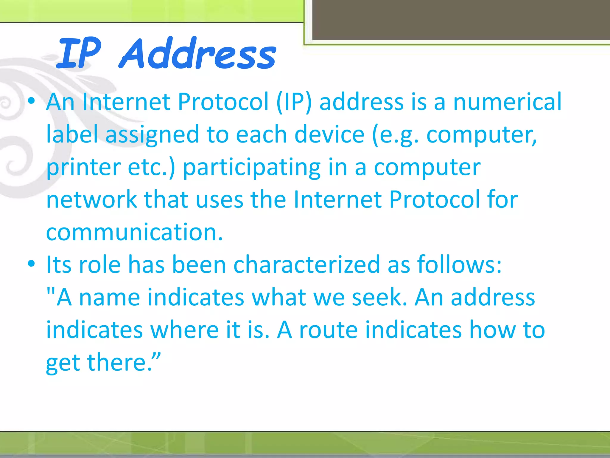 IP Address
• An Internet Protocol (IP) address is a numerical
label assigned to each device (e.g. computer,
printer etc.) participating in a computer
network that uses the Internet Protocol for
communication.
• Its role has been characterized as follows:
"A name indicates what we seek. An address
indicates where it is. A route indicates how to
get there.”
 
