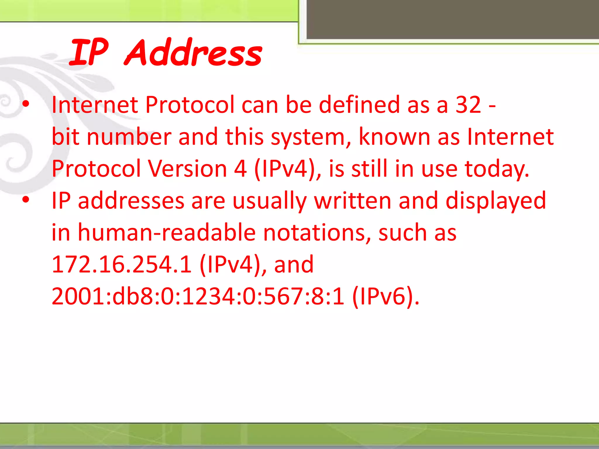 IP Address
• Internet Protocol can be defined as a 32 -
bit number and this system, known as Internet
Protocol Version 4 (IPv4), is still in use today.
• IP addresses are usually written and displayed
in human-readable notations, such as
172.16.254.1 (IPv4), and
2001:db8:0:1234:0:567:8:1 (IPv6).
 