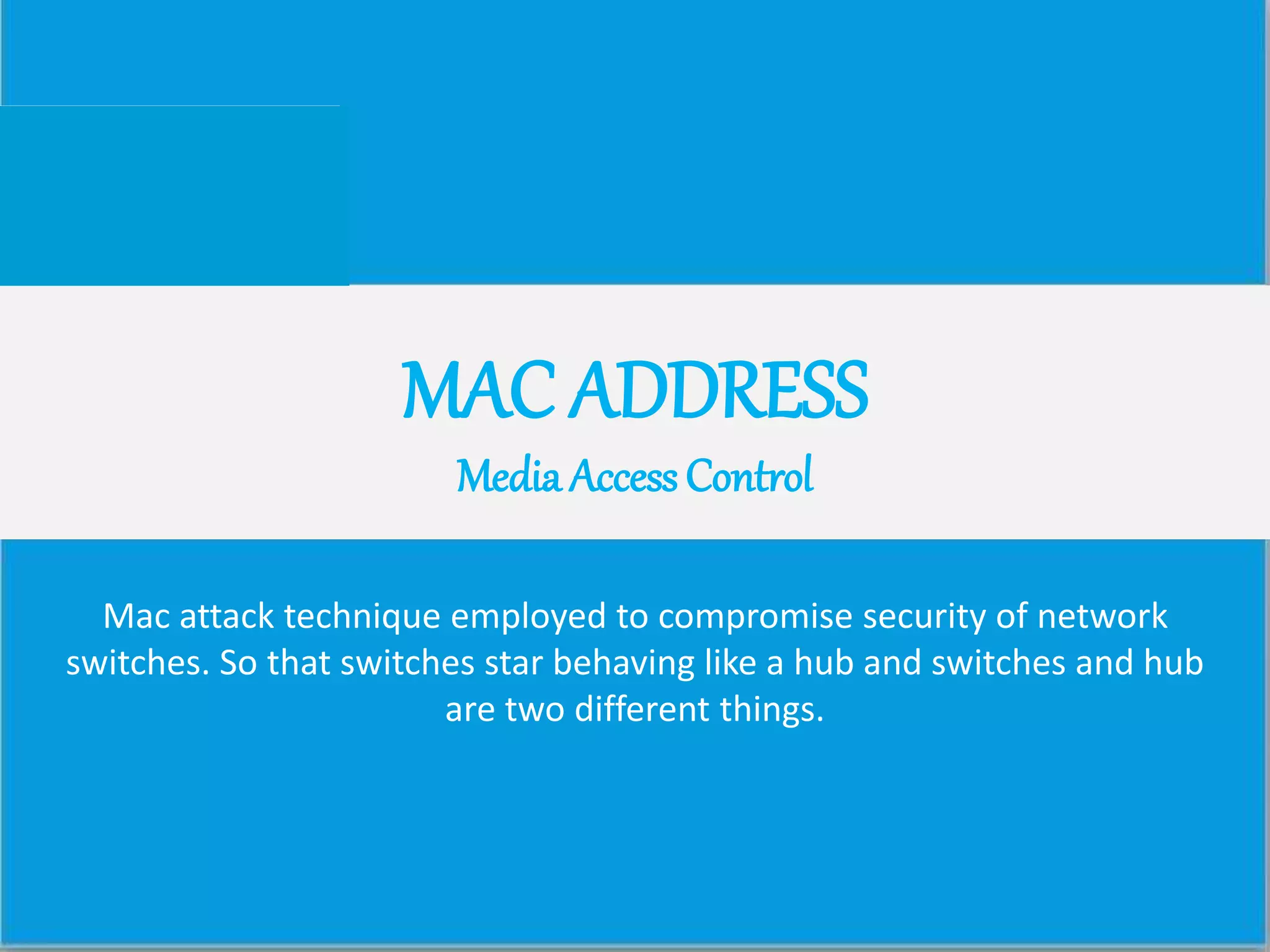 MAC ADDRESS
Media Access Control
Mac attack technique employed to compromise security of network
switches. So that switches star behaving like a hub and switches and hub
are two different things.
 
