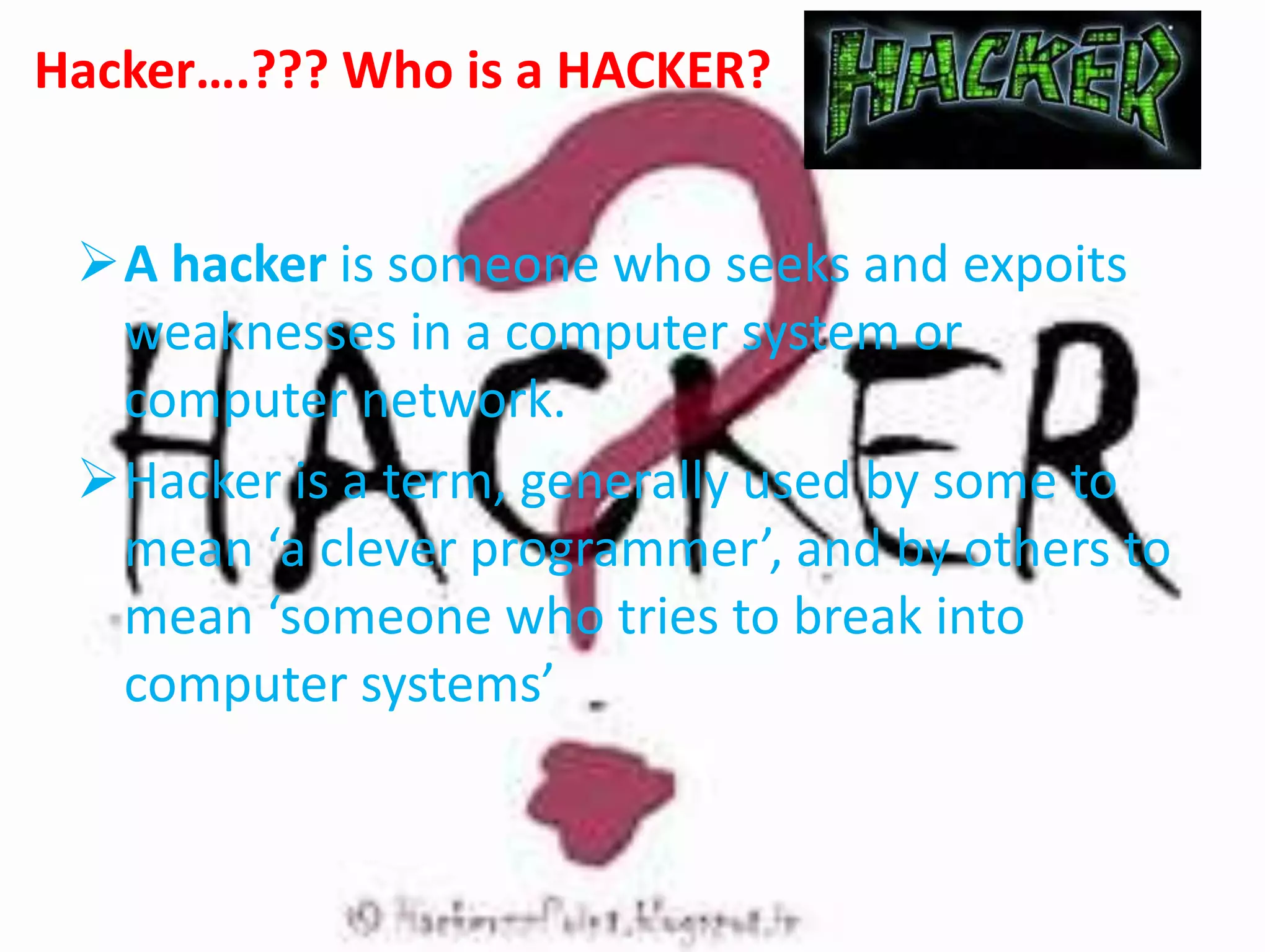 Hacker….??? Who is a HACKER?
A hacker is someone who seeks and expoits
weaknesses in a computer system or
computer network.
Hacker is a term, generally used by some to
mean ‘a clever programmer’, and by others to
mean ‘someone who tries to break into
computer systems’
 
