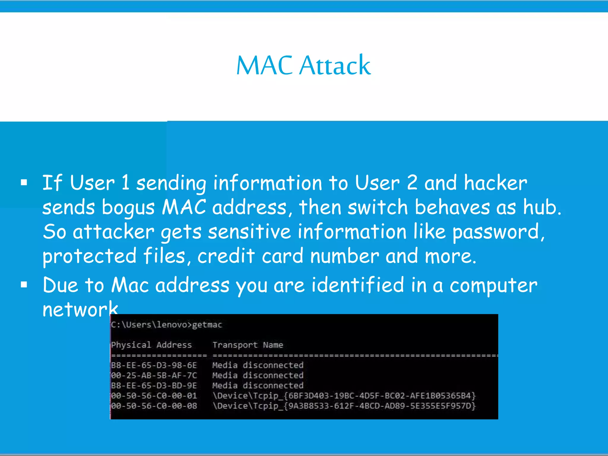 MACAttack
 If User 1 sending information to User 2 and hacker
sends bogus MAC address, then switch behaves as hub.
So attacker gets sensitive information like password,
protected files, credit card number and more.
 Due to Mac address you are identified in a computer
network
 