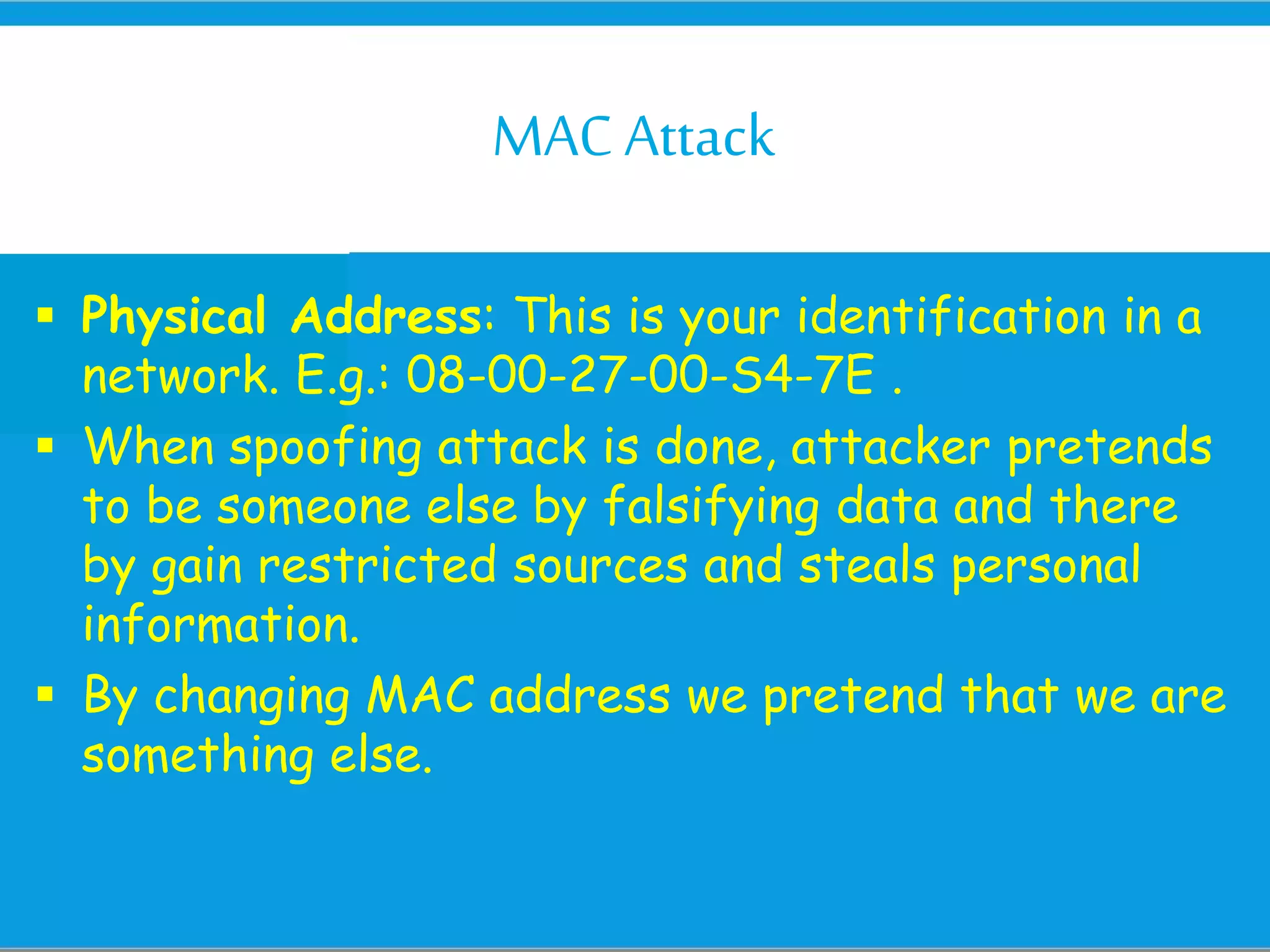 MACAttack
 Physical Address: This is your identification in a
network. E.g.: 08-00-27-00-S4-7E .
 When spoofing attack is done, attacker pretends
to be someone else by falsifying data and there
by gain restricted sources and steals personal
information.
 By changing MAC address we pretend that we are
something else.
 