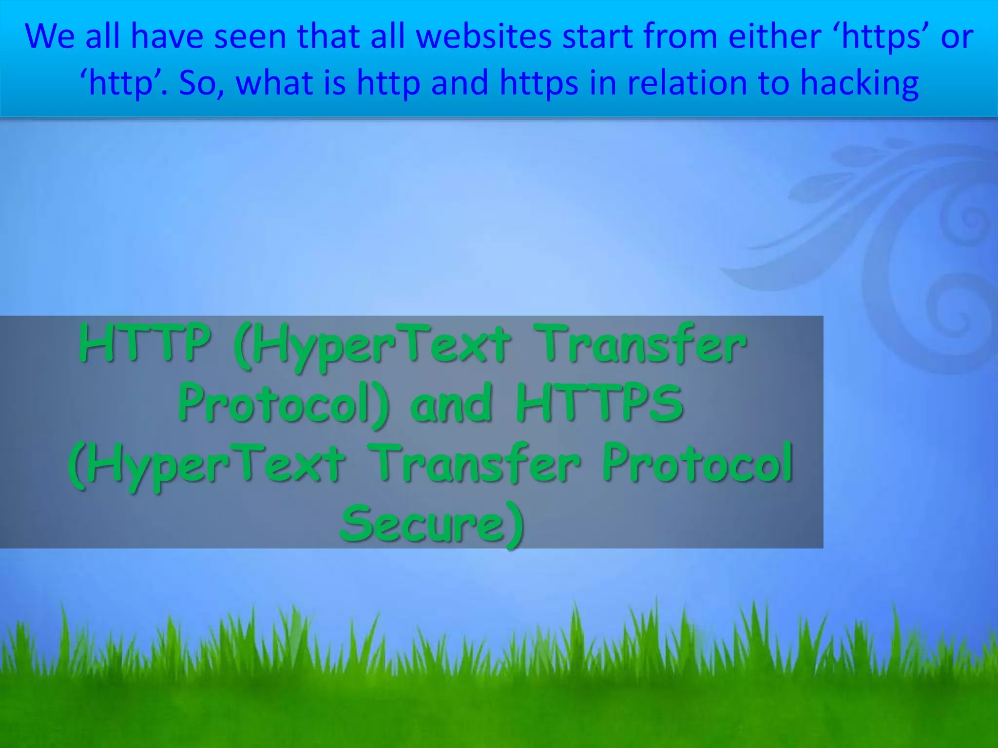 We all have seen that all websites start from either ‘https’ or
‘http’. So, what is http and https in relation to hacking
HTTP (HyperText Transfer
Protocol) and HTTPS
(HyperText Transfer Protocol
Secure)
 