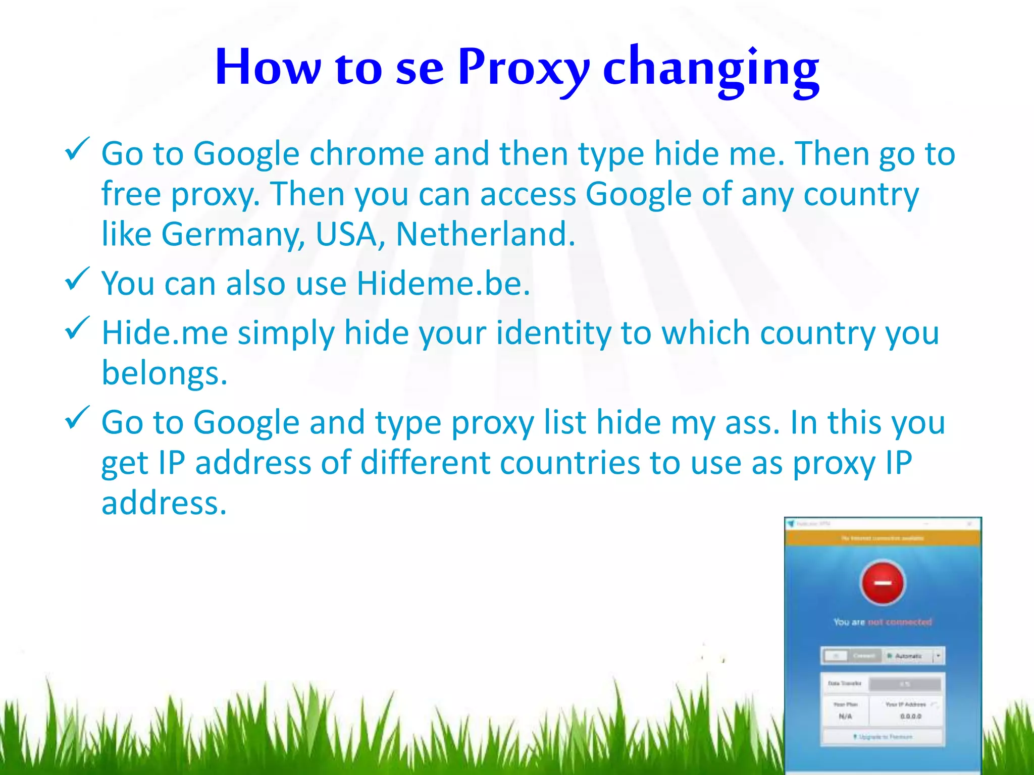  Go to Google chrome and then type hide me. Then go to
free proxy. Then you can access Google of any country
like Germany, USA, Netherland.
 You can also use Hideme.be.
 Hide.me simply hide your identity to which country you
belongs.
 Go to Google and type proxy list hide my ass. In this you
get IP address of different countries to use as proxy IP
address.
How to se Proxy changing
 