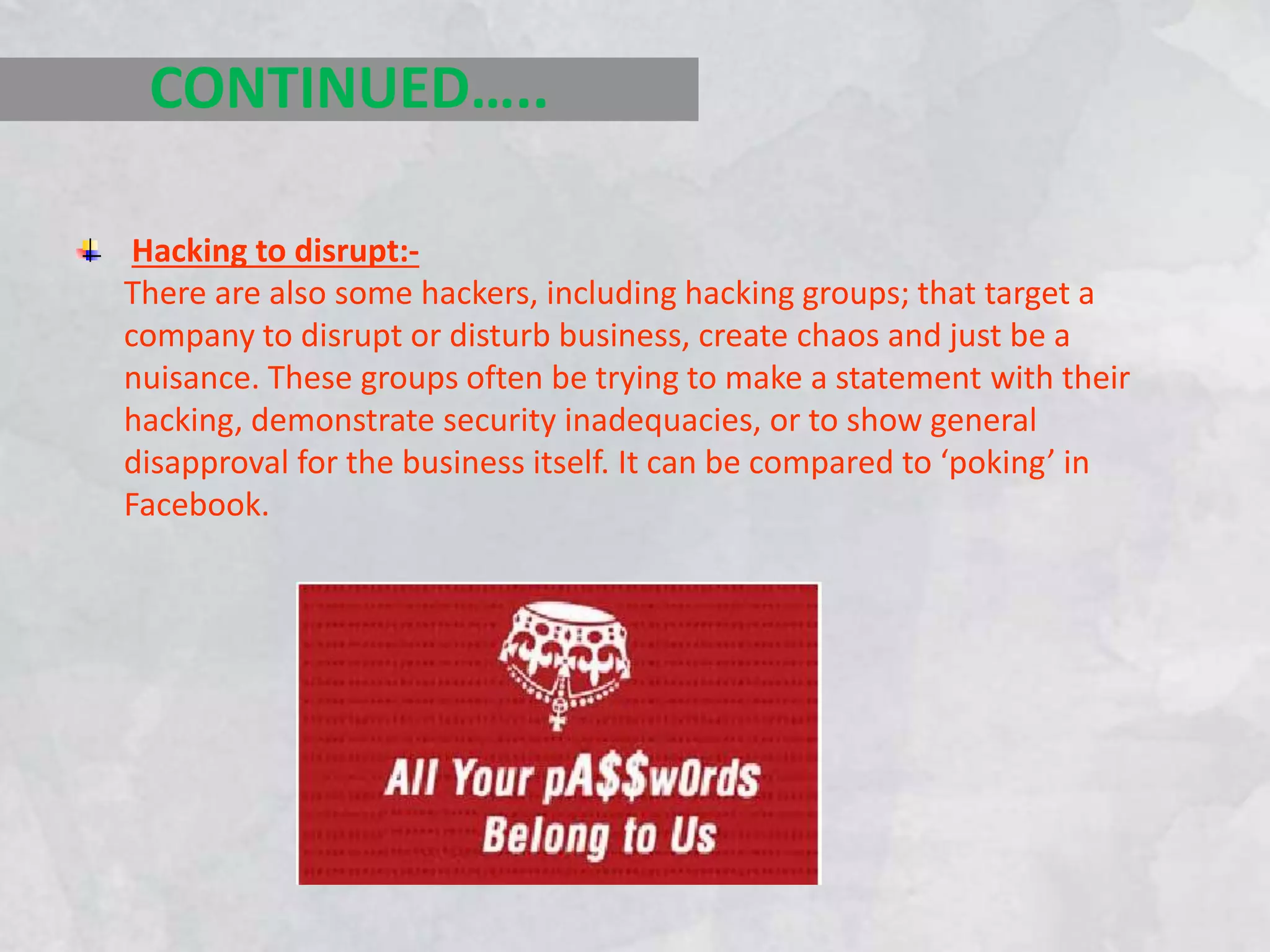 Hacking to disrupt:-
There are also some hackers, including hacking groups; that target a
company to disrupt or disturb business, create chaos and just be a
nuisance. These groups often be trying to make a statement with their
hacking, demonstrate security inadequacies, or to show general
disapproval for the business itself. It can be compared to ‘poking’ in
Facebook.
CONTINUED…..
 